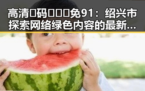 高清🈚码🔞❌♋免91:绍兴市探索网络绿色内容的最新趋势