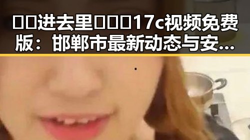 🔞🍌进去里❌❌❌17c视频免费版：邯郸市最新动态与安全提示