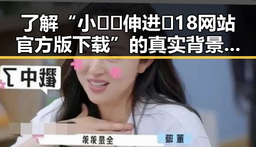 了解“小🐔🐔伸进🈲18网站官方版下载”的真实背景与安全性