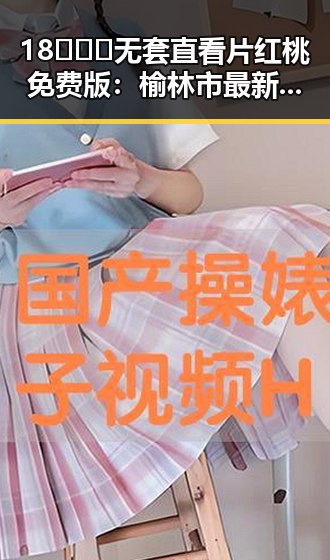18❌❌❌无套直看片红桃免费版：榆林市最新动态揭秘