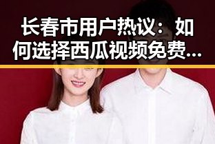 长春市用户热议：如何选择西瓜视频免费免费版下载？