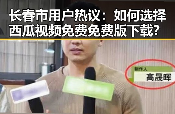 长春市用户热议：如何选择西瓜视频免费免费版下载？