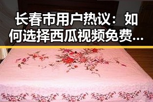 长春市用户热议：如何选择西瓜视频免费免费版下载？