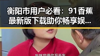 衡阳市用户必看：91香蕉最新版下载助你畅享娱乐新体验