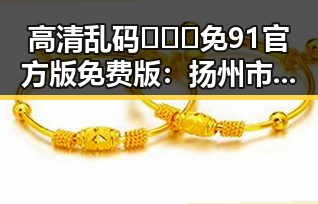 高清乱码🔞❌♋免91官方版免费版：扬州市最新资源介绍