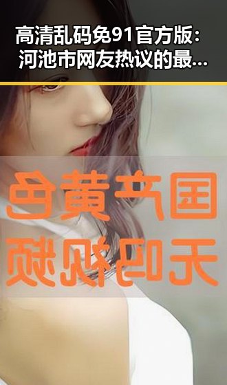 高清乱码免91官方版：河池市网友热议的最新选择