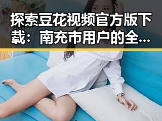 探索豆花视频官方版下载:南充市用户的全新体验