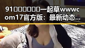 91🍆🍑🔞❌❌❌一起草wwwcom17官方版：最新动态与背景揭秘
