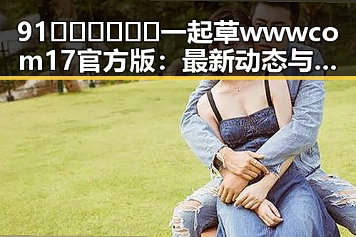 91🍆🍑🔞❌❌❌一起草wwwcom17官方版：最新动态与背景揭秘