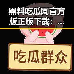 黑料吃瓜网官方版正版下载：最新热点追踪与平台介绍
