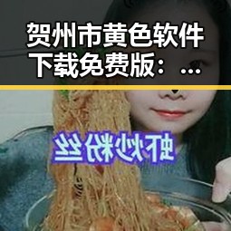 贺州市黄色软件下载免费版：前沿选择与现状解析