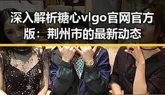 深入解析糖心vlgo官网官方版:荆州市的最新动态