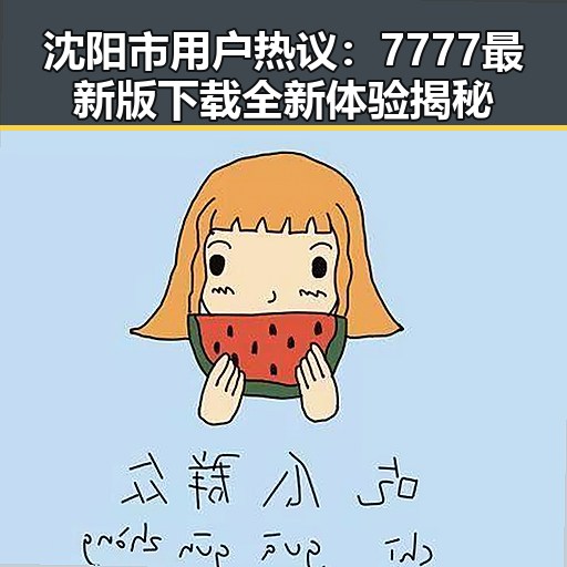 沈阳市用户热议:7777最新版下载全新体验揭秘