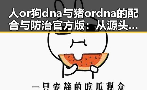 人or狗dna与猪ordna的配合与防治官方版:从源头把控动物基因安全