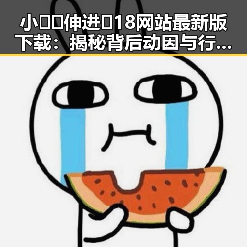 小🐔🐔伸进🈲18网站最新版下载:揭秘背后动因与行业发展