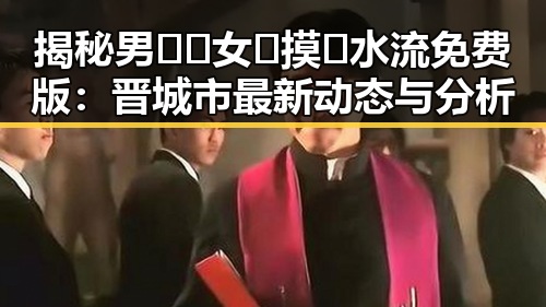 揭秘男🍌❌女🍑摸🐻水流免费版:晋城市最新动态与分析