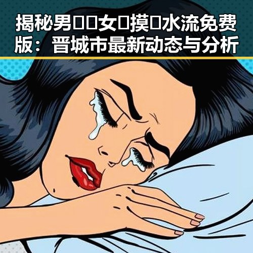 揭秘男🍌❌女🍑摸🐻水流免费版:晋城市最新动态与分析