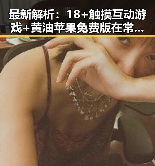 最新解析：18+触摸互动游戏+黄油苹果免费版在常州市的现状与发展