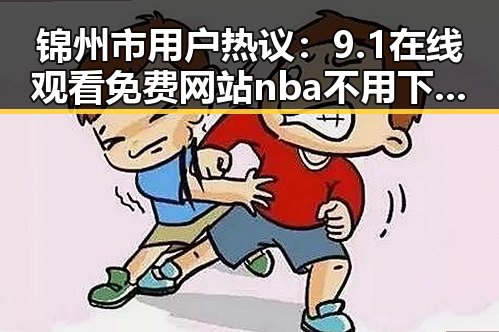 锦州市用户热议：9.1在线观看免费网站nba不用下载的直免费版靠谱吗？