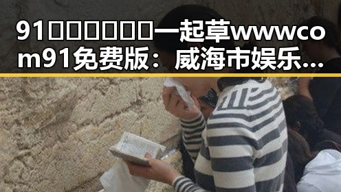 91🍆🍑🔞❌❌❌一起草wwwcom91免费版：威海市娱乐圈的八卦风云回顾