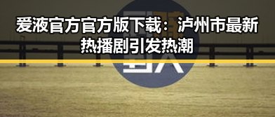 爱液官方官方版下载:泸州市最新热播剧引发热潮