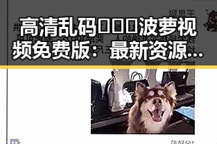 高清乱码🔞❌♋波萝视频免费版:最新资源解析与安全指南