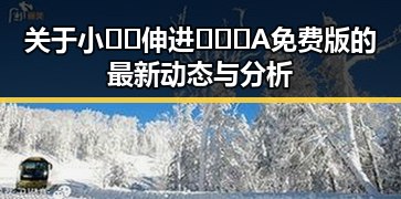 关于小🐔🐔伸进🈲🔞🔞A免费版的最新动态与分析