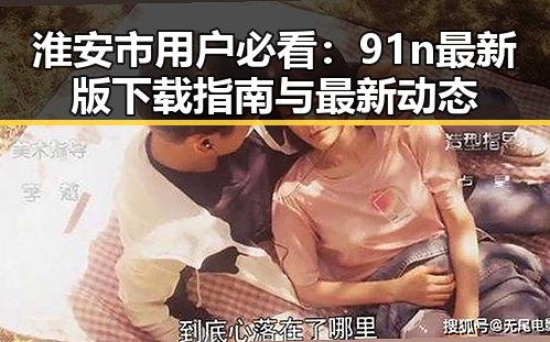 淮安市用户必看:91n最新版下载指南与最新动态