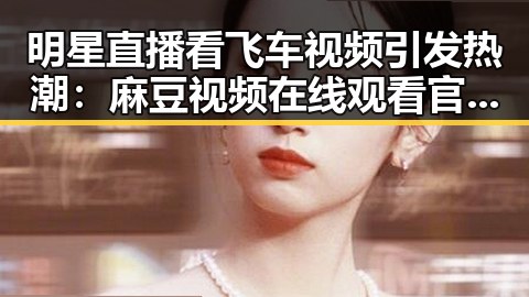 明星直播看飞车视频引发热潮:麻豆视频在线观看官方版下载助力精彩体验