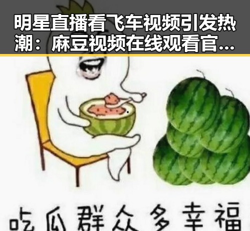 明星直播看飞车视频引发热潮:麻豆视频在线观看官方版下载助力精彩体验