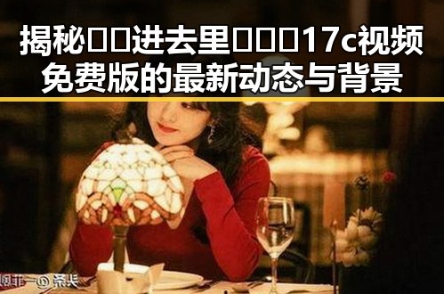 揭秘🔞🍌进去里❌❌❌17c视频免费版的最新动态与背景