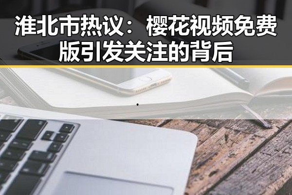 淮北市热议：樱花视频免费版引发关注的背后