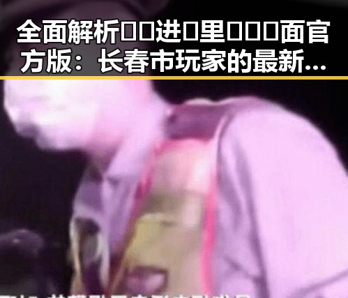 全面解析🔞🍌进🍑里❌❌❌面官方版：长春市玩家的最新体验