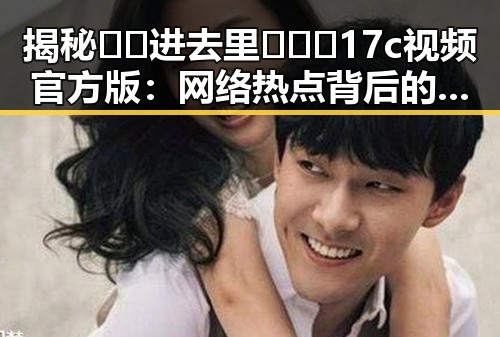 揭秘🔞🍌进去里❌❌❌17c视频官方版：网络热点背后的真实情况