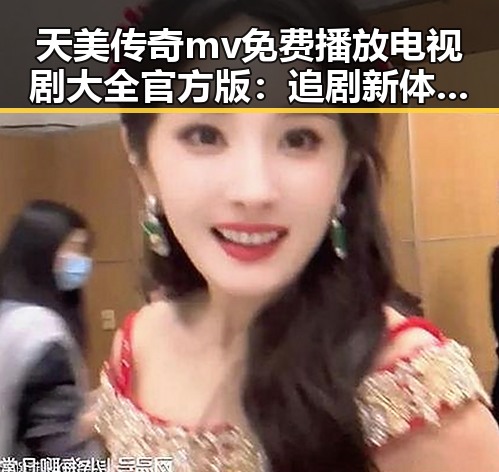 天美传奇mv免费播放电视剧大全官方版:追剧新体验与热议反差