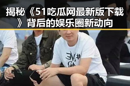 揭秘《51吃瓜网最新版下载》背后的娱乐圈新动向