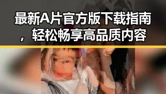 最新A片官方版下载指南,轻松畅享高品质内容