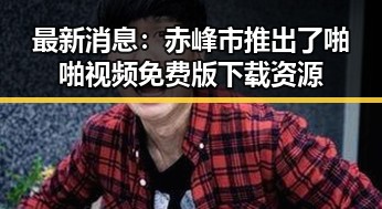 最新消息：赤峰市推出了啪啪视频免费版下载资源