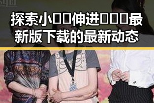 探索小🐔🐔伸进🈲🔞🔞最新版下载的最新动态