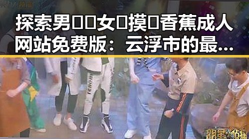 探索男🍌❌女🍑摸🐻香蕉成人网站免费版：云浮市的最新动态