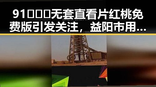 91❌❌❌无套直看片红桃免费版引发关注，益阳市用户热议
