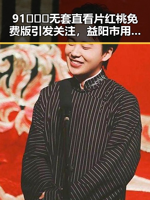 91❌❌❌无套直看片红桃免费版引发关注,益阳市用户热议