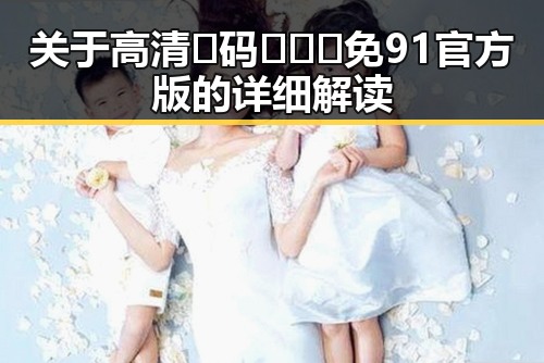 关于高清🈚码🔞❌♋免91官方版的详细解读