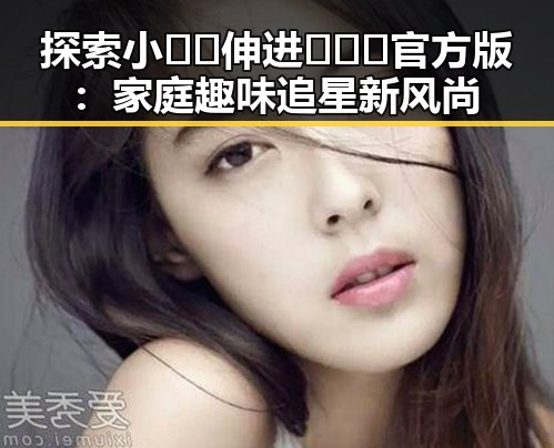 探索小🐔🐔伸进🈲🔞🔞官方版：家庭趣味追星新风尚