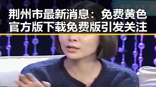 荆州市最新消息:免费黄色官方版下载免费版引发关注