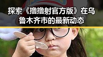 探索《撸撸射官方版》在乌鲁木齐市的最新动态