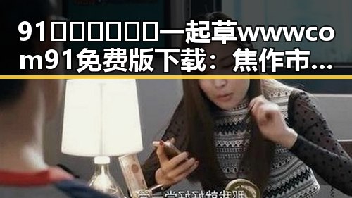 91🍆🍑🔞❌❌❌一起草wwwcom91免费版下载:焦作市用户的新宠选择