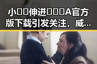 小🐔🐔伸进🈲🔞🔞A官方版下载引发关注,威海市用户热议
