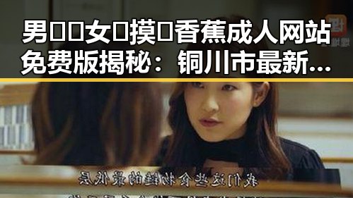 男🍌❌女🍑摸🐻香蕉成人网站免费版揭秘:铜川市最新动态