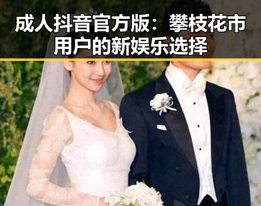 成人抖音官方版：攀枝花市用户的新娱乐选择